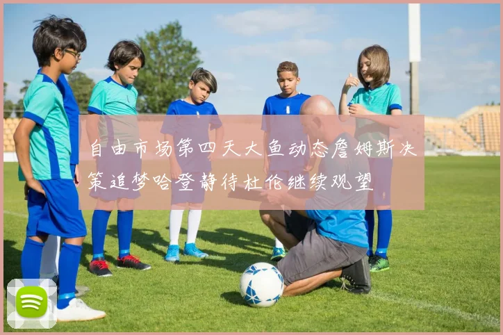 自由市场第四天大鱼动态詹姆斯决策追梦哈登静待杜伦继续观望