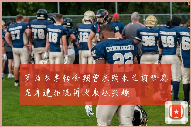 罗马冬季转会期曾求购米兰前锋恩昆库遭拒现再次表达兴趣