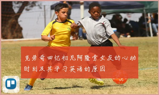克劳奇回忆初见阿隆索女友的心动时刻及其学习英语的原因