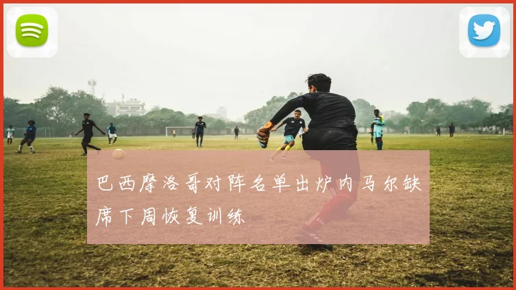 巴西摩洛哥对阵名单出炉内马尔缺席下周恢复训练