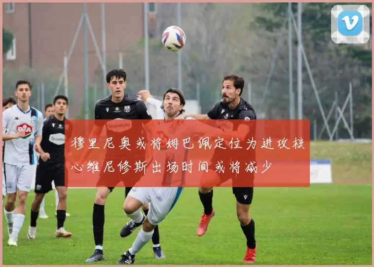 穆里尼奥或将姆巴佩定位为进攻核心维尼修斯出场时间或将减少