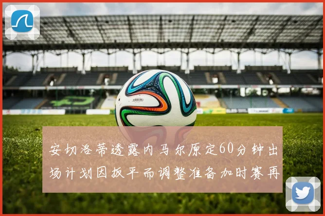 安切洛蒂透露内马尔原定60分钟出场计划因扳平而调整准备加时赛再换上他