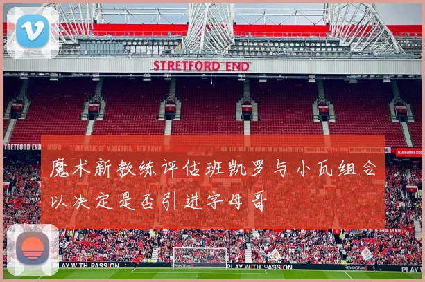 魔术新教练评估班凯罗与小瓦组合以决定是否引进字母哥