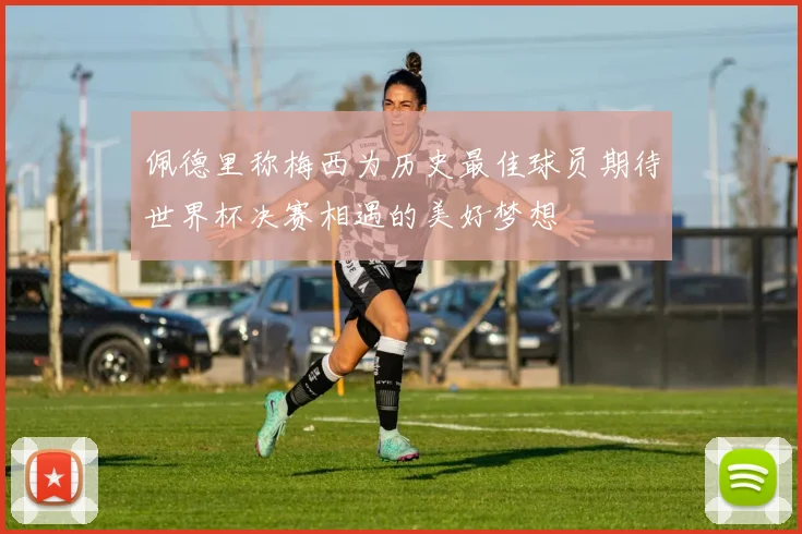 佩德里称梅西为历史最佳球员期待世界杯决赛相遇的美好梦想