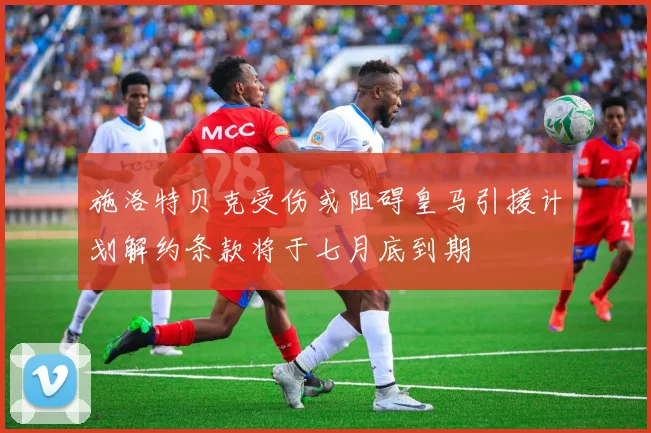 施洛特贝克受伤或阻碍皇马引援计划解约条款将于七月底到期