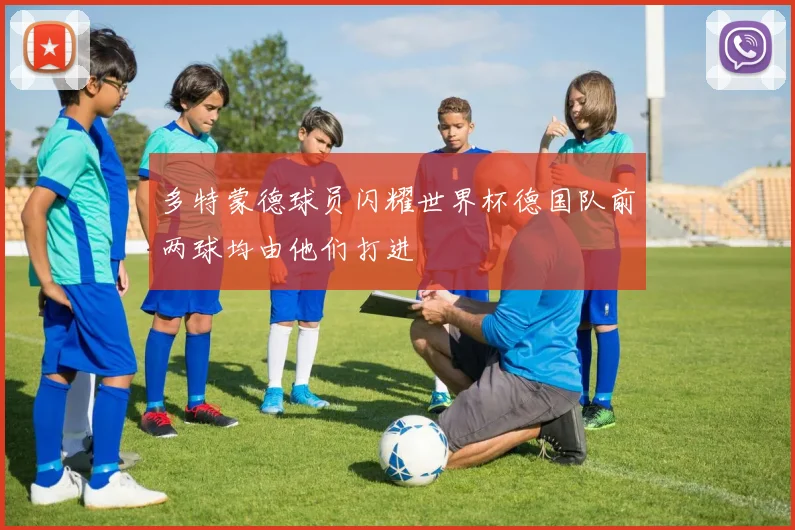 多特蒙德球员闪耀世界杯德国队前两球均由他们打进