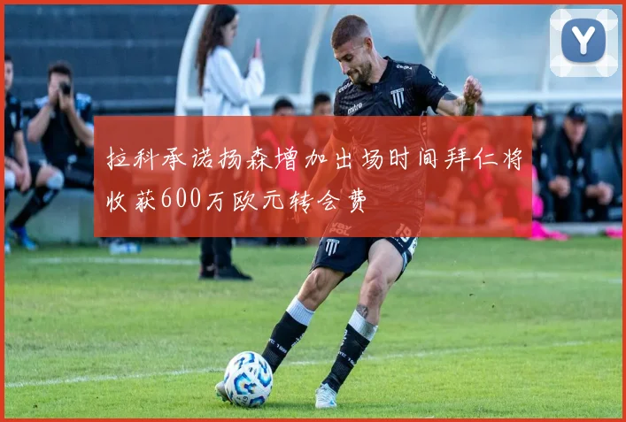 拉科承诺扬森增加出场时间拜仁将收获600万欧元转会费