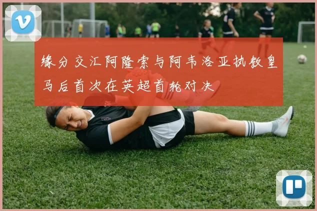 缘分交汇阿隆索与阿韦洛亚执教皇马后首次在英超首轮对决