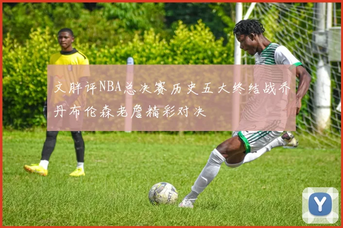 文胖评NBA总决赛历史五大终结战乔丹布伦森老詹精彩对决