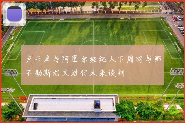 卢卡库与阿图尔经纪人下周将与那不勒斯尤文进行未来谈判