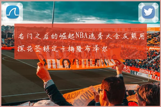 名门之后的崛起NBA选秀大会灰熊用探花签锁定卡梅隆布泽尔