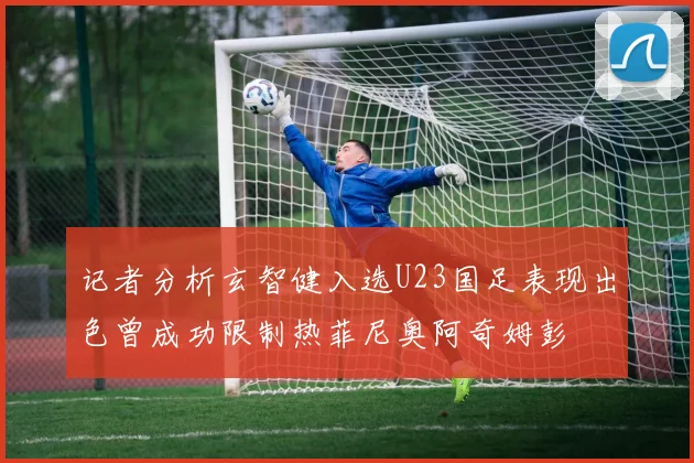 记者分析玄智健入选U23国足表现出色曾成功限制热菲尼奥阿奇姆彭