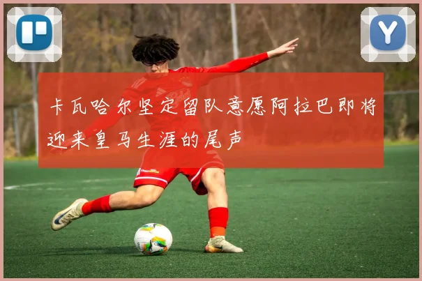 卡瓦哈尔坚定留队意愿阿拉巴即将迎来皇马生涯的尾声