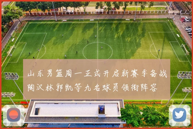 山东男篮周一正式开启新赛季备战陶汉林郭凯等九名球员领衔阵容