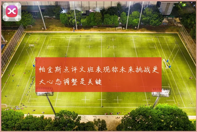 帕金斯点评文班表现称未来挑战更大心态调整是关键