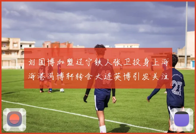 刘国博加盟辽宁铁人张卫投身上海海港冯博轩转会大连英博引发关注