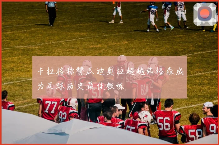 卡拉格称赞瓜迪奥拉超越弗格森成为足球历史最佳教练