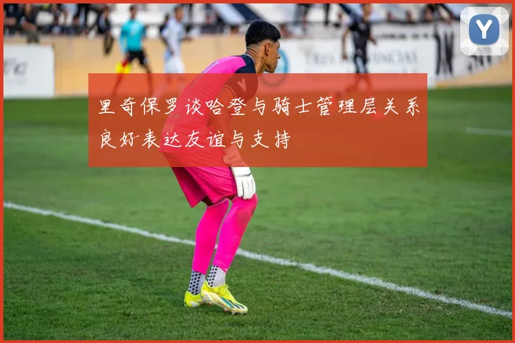里奇保罗谈哈登与骑士管理层关系良好表达友谊与支持