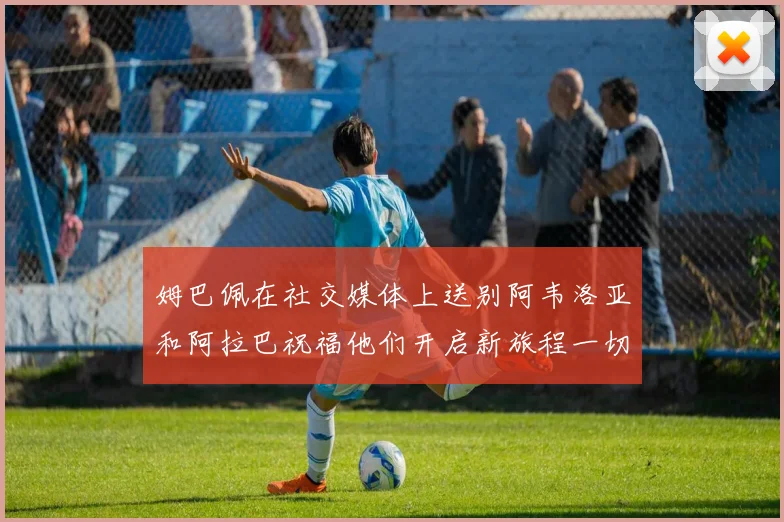 姆巴佩在社交媒体上送别阿韦洛亚和阿拉巴祝福他们开启新旅程一切顺利
