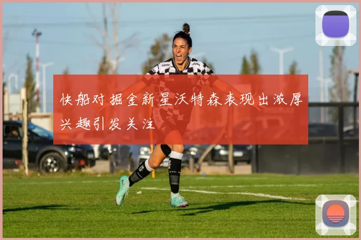 快船对掘金新星沃特森表现出浓厚兴趣引发关注