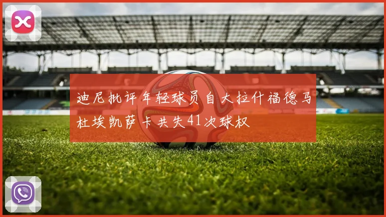 迪尼批评年轻球员自大拉什福德马杜埃凯萨卡共失41次球权