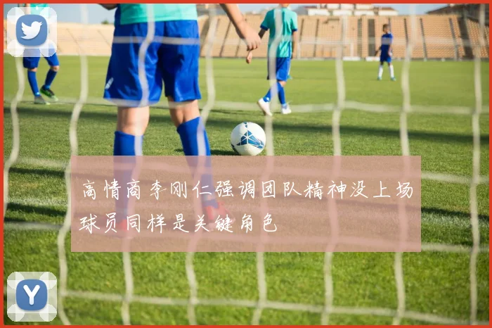 高情商李刚仁强调团队精神没上场球员同样是关键角色
