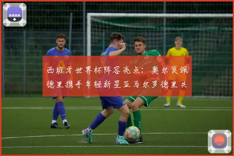 西班牙世界杯阵容亮点：奥尔莫佩德里携手年轻新星亚马尔罗德里共赴荣耀之战
