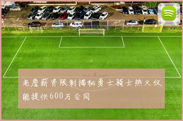 老詹薪资限制揭秘勇士骑士热火仅能提供600万合同