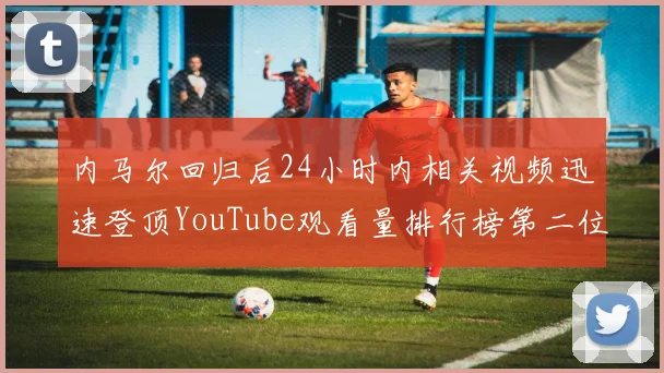 内马尔回归后24小时内相关视频迅速登顶YouTube观看量排行榜第二位